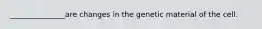 _______________are changes in the genetic material of the cell.