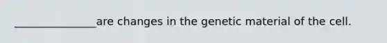 _______________are changes in the genetic material of the cell.