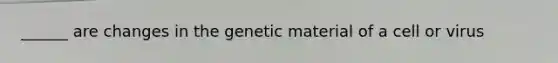 ______ are changes in the genetic material of a cell or virus