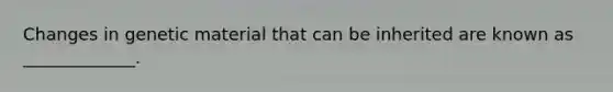 Changes in genetic material that can be inherited are known as _____________.