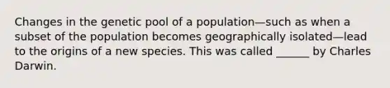 Changes in the genetic pool of a population—such as when a subset of the population becomes geographically isolated—lead to the origins of a new species. This was called ______ by Charles Darwin.