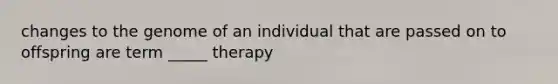 changes to the genome of an individual that are passed on to offspring are term _____ therapy