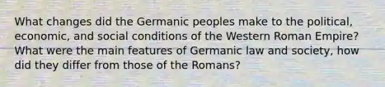 What changes did the Germanic peoples make to the political, economic, and social conditions of the Western Roman Empire? What were the main features of Germanic law and society, how did they differ from those of the Romans?