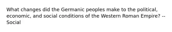 What changes did the Germanic peoples make to the political, economic, and social conditions of the Western Roman Empire? --Social