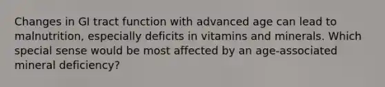 Changes in GI tract function with advanced age can lead to malnutrition, especially deficits in vitamins and minerals. Which special sense would be most affected by an age-associated mineral deficiency?