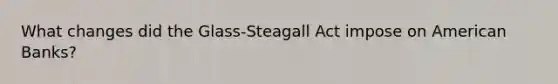 What changes did the Glass-Steagall Act impose on American Banks?