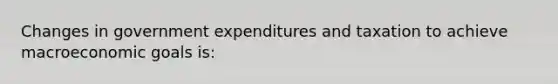 Changes in government expenditures and taxation to achieve macroeconomic goals is: