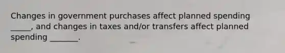 Changes in government purchases affect planned spending _____, and changes in taxes and/or transfers affect planned spending _______.