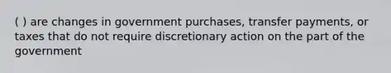 ( ) are changes in government purchases, transfer payments, or taxes that do not require discretionary action on the part of the government