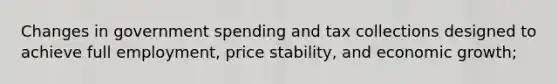 Changes in government spending and tax collections designed to achieve full employment, price stability, and economic growth;