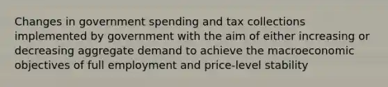 Changes in government spending and tax collections implemented by government with the aim of either increasing or decreasing aggregate demand to achieve the macroeconomic objectives of full employment and price-level stability