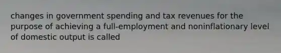 changes in government spending and tax revenues for the purpose of achieving a full-employment and noninflationary level of domestic output is called