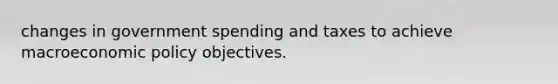 changes in government spending and taxes to achieve macroeconomic policy objectives.