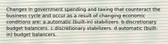 Changes in government spending and taxing that counteract the business cycle and occur as a result of changing economic conditions are: a.automatic (built-in) stabilizers. b.discretionary budget balancers. c.discretionary stabilizers. d.automatic (built-in) budget balancers.