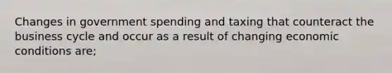 Changes in government spending and taxing that counteract the business cycle and occur as a result of changing economic conditions are;