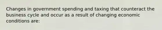 Changes in government spending and taxing that counteract the business cycle and occur as a result of changing economic conditions are: