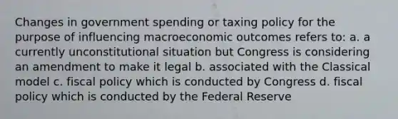 Changes in government spending or taxing policy for the purpose of influencing macroeconomic outcomes refers to: a. a currently unconstitutional situation but Congress is considering an amendment to make it legal b. associated with the Classical model c. fiscal policy which is conducted by Congress d. fiscal policy which is conducted by the Federal Reserve