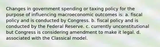 Changes in government spending or taxing policy for the purpose of influencing macroeconomic outcomes is: a. fiscal policy and is conducted by Congress. b. fiscal policy and is conducted by the Federal Reserve. c. currently unconstitutional but Congress is considering amendment to make it legal. d. associated with the Classical model.