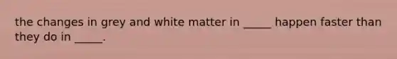 the changes in grey and white matter in _____ happen faster than they do in _____.