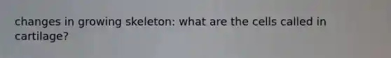 changes in growing skeleton: what are the cells called in cartilage?
