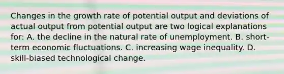 Changes in the growth rate of potential output and deviations of actual output from potential output are two logical explanations for: A. the decline in the natural rate of unemployment. B. short-term economic fluctuations. C. increasing wage inequality. D. skill-biased technological change.