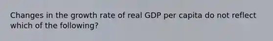 Changes in the growth rate of real GDP per capita do not reflect which of the following?