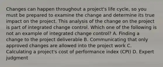 Changes can happen throughout a project's life cycle, so you must be prepared to examine the change and determine its true impact on the project. This analysis of the change on the project is part of integrated change control. Which one of the following is not an example of integrated change control? A. Finding a change to the project deliverable B. Communicating that only approved changes are allowed into the project work C. Calculating a project's cost of performance index (CPI) D. Expert judgment