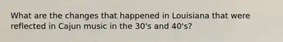 What are the changes that happened in Louisiana that were reflected in Cajun music in the 30's and 40's?