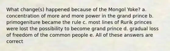 What change(s) happened because of the Mongol Yoke? a. concentration of more and more power in the grand prince b. primogeniture became the rule c. most lines of Rurik princes were lost the possibility to become grand prince d. gradual loss of freedom of the common people e. All of these answers are correct