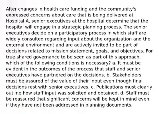 After changes in health care funding and the community's expressed concerns about care that is being delivered at Hospital A, senior executives at the hospital determine that the hospital will engage in a strategic planning process. The senior executives decide on a participatory process in which staff are widely consulted regarding input about the organization and the external environment and are actively invited to be part of decisions related to mission statement, goals, and objectives. For true shared governance to be seen as part of this approach, which of the following conditions is necessary? a. It must be evident in the outcomes of the process that staff and senior executives have partnered on the decisions. b. Stakeholders must be assured of the value of their input even though final decisions rest with senior executives. c. Publications must clearly outline how staff input was solicited and obtained. d. Staff must be reassured that significant concerns will be kept in mind even if they have not been addressed in planning documents.