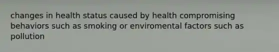 changes in health status caused by health compromising behaviors such as smoking or enviromental factors such as pollution