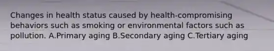 Changes in health status caused by health-compromising behaviors such as smoking or environmental factors such as pollution. A.Primary aging B.Secondary aging C.Tertiary aging