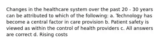 Changes in the healthcare system over the past 20 - 30 years can be attributed to which of the following: a. Technology has become a central factor in care provision b. Patient safety is viewed as within the control of health providers c. All answers are correct d. Rising costs