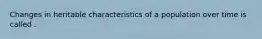 Changes in heritable characteristics of a population over time is called .