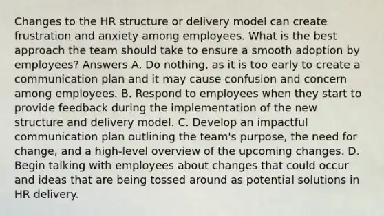 Changes to the HR structure or delivery model can create frustration and anxiety among employees. What is the best approach the team should take to ensure a smooth adoption by employees? Answers A. Do nothing, as it is too early to create a communication plan and it may cause confusion and concern among employees. B. Respond to employees when they start to provide feedback during the implementation of the new structure and delivery model. C. Develop an impactful communication plan outlining the team's purpose, the need for change, and a high-level overview of the upcoming changes. D. Begin talking with employees about changes that could occur and ideas that are being tossed around as potential solutions in HR delivery.