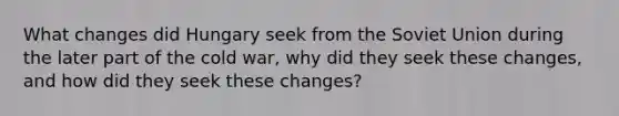 What changes did Hungary seek from the <a href='https://www.questionai.com/knowledge/kmhoGLx3kx-soviet-union' class='anchor-knowledge'>soviet union</a> during the later part of the cold war, why did they seek these changes, and how did they seek these changes?