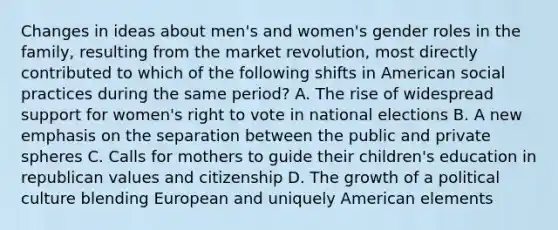 Changes in ideas about men's and women's gender roles in the family, resulting from the market revolution, most directly contributed to which of the following shifts in American social practices during the same period? A. The rise of widespread support for women's right to vote in national elections B. A new emphasis on the separation between the public and private spheres C. Calls for mothers to guide their children's education in republican values and citizenship D. The growth of a political culture blending European and uniquely American elements