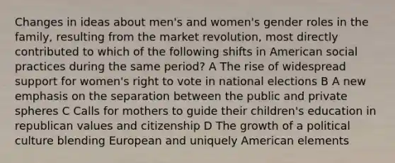 Changes in ideas about men's and women's gender roles in the family, resulting from the market revolution, most directly contributed to which of the following shifts in American social practices during the same period? A The rise of widespread support for women's right to vote in national elections B A new emphasis on the separation between the public and private spheres C Calls for mothers to guide their children's education in republican values and citizenship D The growth of a political culture blending European and uniquely American elements