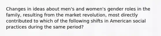 Changes in ideas about men's and women's gender roles in the family, resulting from the market revolution, most directly contributed to which of the following shifts in American social practices during the same period?