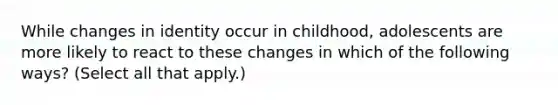 While changes in identity occur in childhood, adolescents are more likely to react to these changes in which of the following ways? (Select all that apply.)