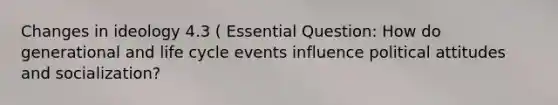 Changes in ideology 4.3 ( Essential Question: How do generational and life cycle events influence political attitudes and socialization?