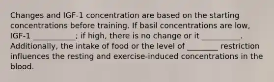 Changes and IGF-1 concentration are based on the starting concentrations before training. If basil concentrations are low, IGF-1 ___________; if high, there is no change or it __________. Additionally, the intake of food or the level of ________ restriction influences the resting and exercise-induced concentrations in the blood.