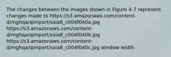 The changes between the images shown in Figure 4-7 represent changes made to https://s3.amazonaws.com/content-d/mghqa/qimport/saia8_c004f040a.jpg https://s3.amazonaws.com/content-d/mghqa/qimport/saia8_c004f040b.jpg https://s3.amazonaws.com/content-d/mghqa/qimport/saia8_c004f040c.jpg window width