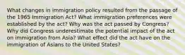 What changes in immigration policy resulted from the passage of the 1965 Immigration Act? What immigration preferences were established by the act? Why was the act passed by Congress? Why did Congress underestimate the potential impact of the act on immigration from Asia? What effect did the act have on the immigration of Asians to the United States?