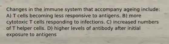 Changes in the immune system that accompany ageing include: A) T cells becoming less responsive to antigens. B) more cytotoxic T cells responding to infections. C) increased numbers of T helper cells. D) higher levels of antibody after initial exposure to antigens