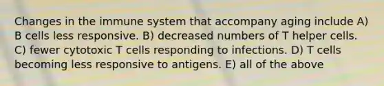 Changes in the immune system that accompany aging include A) B cells less responsive. B) decreased numbers of T helper cells. C) fewer cytotoxic T cells responding to infections. D) T cells becoming less responsive to antigens. E) all of the above