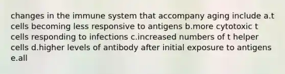 changes in the immune system that accompany aging include a.t cells becoming less responsive to antigens b.more cytotoxic t cells responding to infections c.increased numbers of t helper cells d.higher levels of antibody after initial exposure to antigens e.all