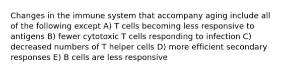 Changes in the immune system that accompany aging include all of the following except A) T cells becoming less responsive to antigens B) fewer cytotoxic T cells responding to infection C) decreased numbers of T helper cells D) more efficient secondary responses E) B cells are less responsive