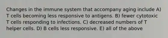 Changes in the immune system that accompany aging include A) T cells becoming less responsive to antigens. B) fewer cytotoxic T cells responding to infections. C) decreased numbers of T helper cells. D) B cells less responsive. E) all of the above