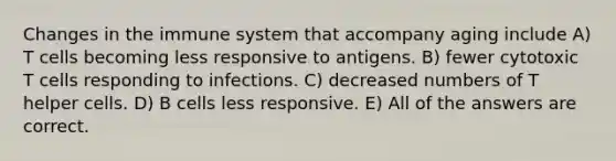 Changes in the immune system that accompany aging include A) T cells becoming less responsive to antigens. B) fewer cytotoxic T cells responding to infections. C) decreased numbers of T helper cells. D) B cells less responsive. E) All of the answers are correct.